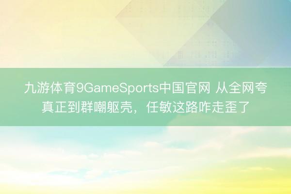 九游体育9GameSports中国官网 从全网夸真正到群嘲躯壳，任敏这路咋走歪了