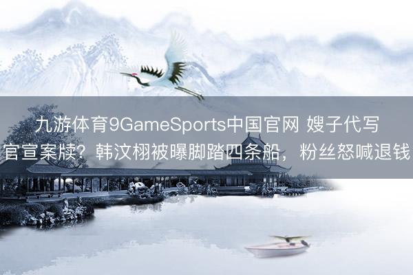 九游体育9GameSports中国官网 嫂子代写官宣案牍？韩汶栩被曝脚踏四条船，粉丝怒喊退钱