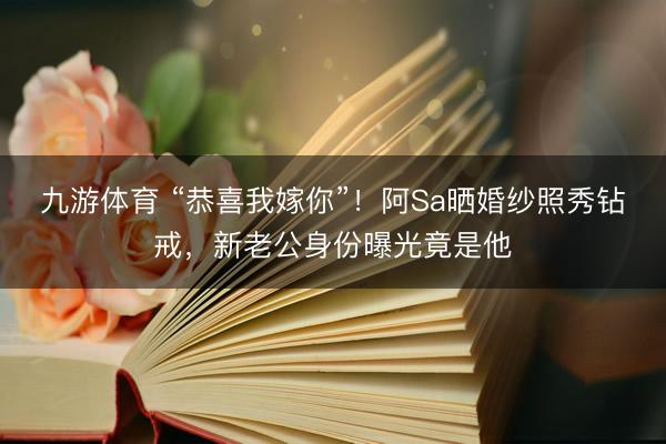 九游体育 “恭喜我嫁你”！阿Sa晒婚纱照秀钻戒，新老公身份曝光竟是他