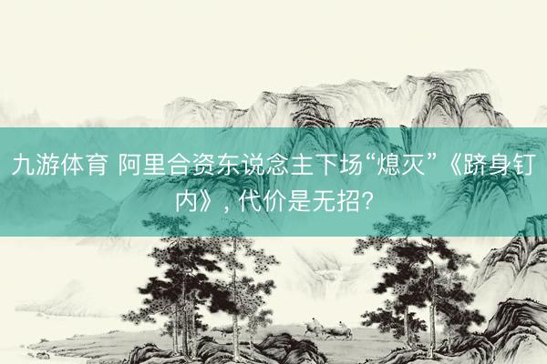 九游体育 阿里合资东说念主下场“熄灭”《跻身钉内》， 代价是无招?
