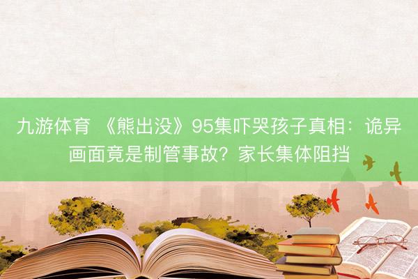 九游体育 《熊出没》95集吓哭孩子真相：诡异画面竟是制管事故？家长集体阻挡