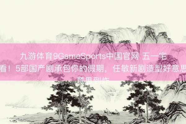 九游体育9GameSports中国官网 五一宅家必看！5部国产剧承包你的假期，任敏新剧造型好意思到炸