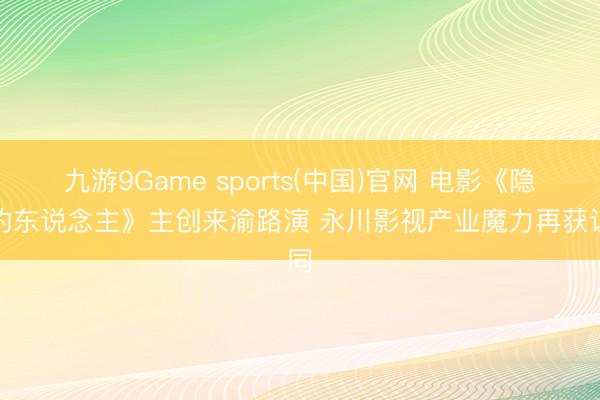 九游9Game sports(中国)官网 电影《隐没的东说念主》主创来渝路演 永川影视产业魔力再获认同