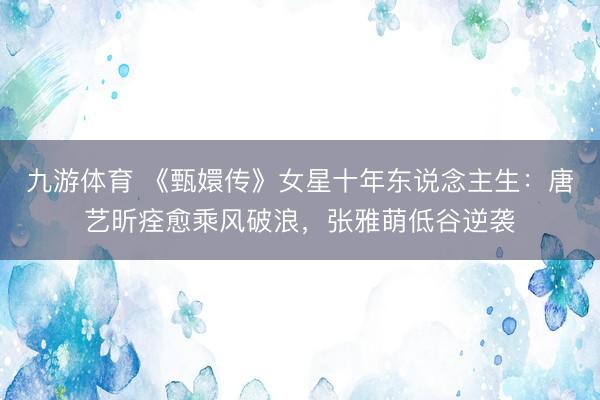 九游体育 《甄嬛传》女星十年东说念主生：唐艺昕痊愈乘风破浪，张雅萌低谷逆袭