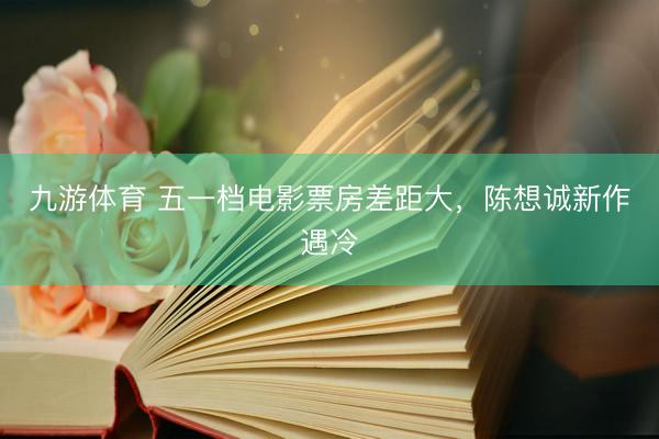 九游体育 五一档电影票房差距大，陈想诚新作遇冷