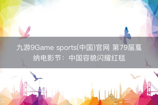 九游9Game sports(中国)官网 第79届戛纳电影节：中国容貌闪耀红毯