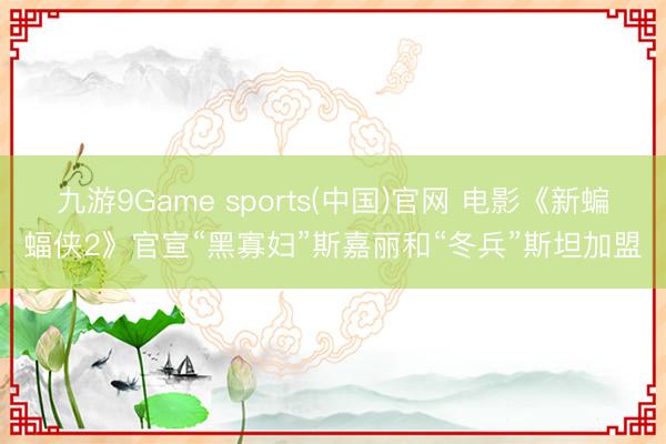 九游9Game sports(中国)官网 电影《新蝙蝠侠2》官宣“黑寡妇”斯嘉丽和“冬兵”斯坦加盟