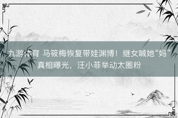 九游体育 马筱梅恢复带娃渊博！继女喊她“妈”真相曝光，汪小菲举动太圈粉