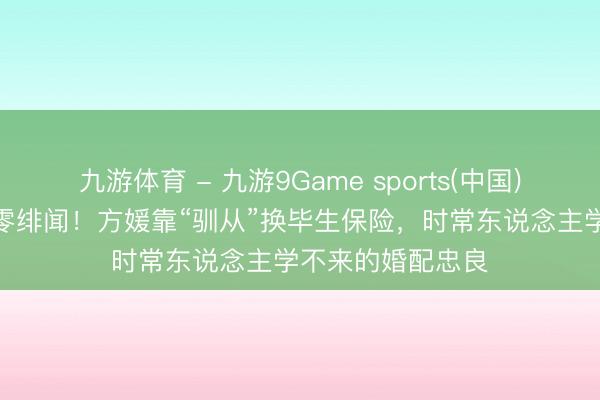 九游体育 - 九游9Game sports(中国)官网 嫁天王9年零绯闻！方媛靠“驯从”换毕生保险，时常东说念主学不来的婚配忠良