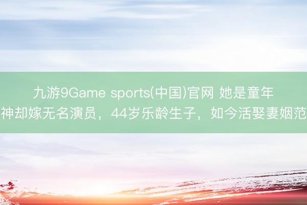 九游9Game sports(中国)官网 她是童年女神却嫁无名演员，44岁乐龄生子，如今活娶妻姻范本