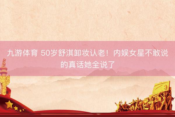 九游体育 50岁舒淇卸妆认老！内娱女星不敢说的真话她全说了