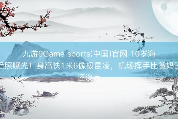 九游9Game sports(中国)官网 10岁海瑟薇近照曝光！身高快1米6像极昆凌，机场挥手比爸妈还淡定