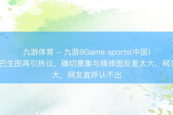 九游体育 - 九游9Game sports(中国)官网 迪丽热巴生图再引热议，确切景象与精修图反差太大，网友直呼认不出