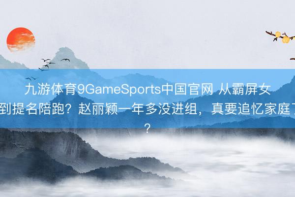 九游体育9GameSports中国官网 从霸屏女王到提名陪跑？赵丽颖一年多没进组，真要追忆家庭了？