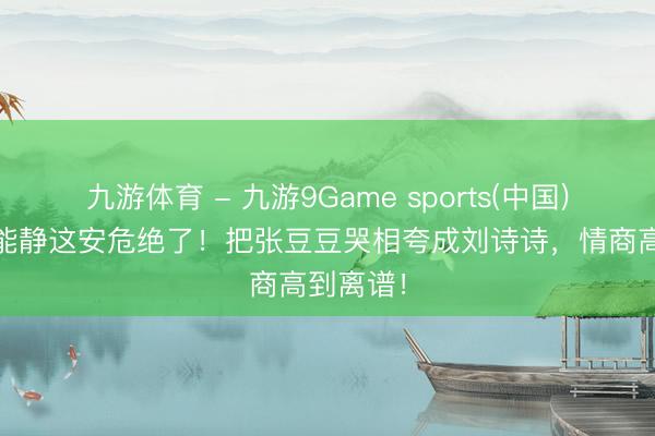 九游体育 - 九游9Game sports(中国)官网 伊能静这安危绝了!把张豆豆哭相夸成刘诗诗,情商高到离谱!
