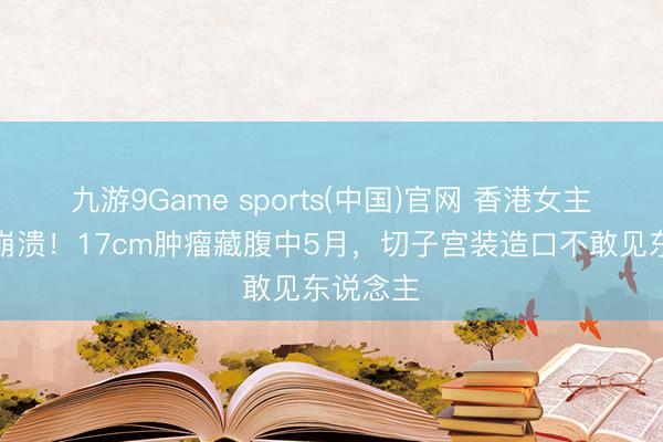 九游9Game sports(中国)官网 香港女主捏抗癌崩溃！17cm肿瘤藏腹中5月，切子宫装造口不敢见东说念主