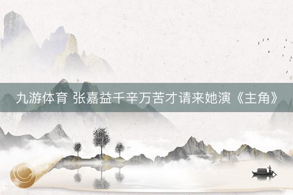 九游体育 张嘉益千辛万苦才请来她演《主角》