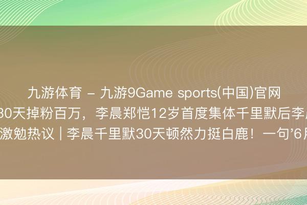 九游体育 - 九游9Game sports(中国)官网 白鹿因《驱驰吧》泼水门事件30天掉粉百万，李晨郑恺12岁首度集体千里默后李晨转发撑执激勉热议 | 李晨千里默30天顿然力挺白鹿！一句'6月9日'揭开跑男12年未说破的昆玉情