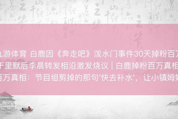 九游体育 白鹿因《奔走吧》泼水门事件30天掉粉百万，李晨郑恺12岁首度集体千里默后李晨转发相沿激发烧议 | 白鹿掉粉百万真相：节目组剪掉的那句'快去补水'，让小镇姆妈们集体破防了