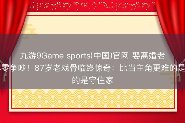 九游9Game sports(中国)官网 娶离婚老婆40年零争吵！87岁老戏骨临终惊奇：比当主角更难的是守住家