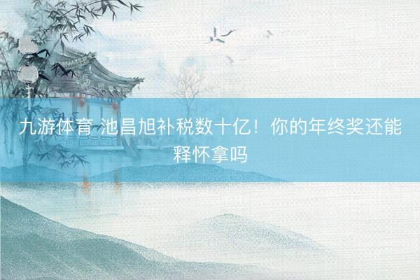 九游体育 池昌旭补税数十亿!你的年终奖还能释怀拿吗