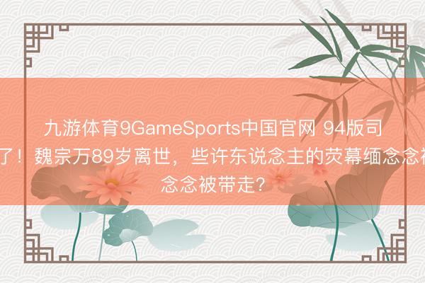 九游体育9GameSports中国官网 94版司马懿走了！魏宗万89岁离世，些许东说念主的荧幕缅念念被带走？