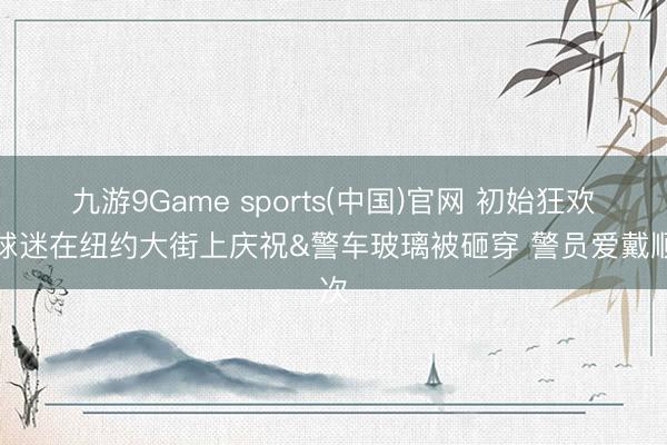 九游9Game sports(中国)官网 初始狂欢！球迷在纽约大街上庆祝&警车玻璃被砸穿 警员爱戴顺次