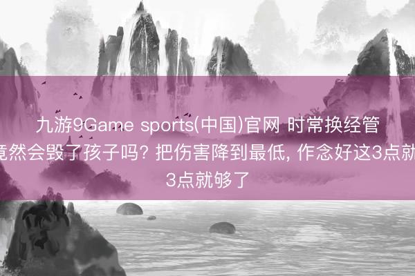 九游9Game sports(中国)官网 时常换经管者, 竟然会毁了孩子吗? 把伤害降到最低, 作念好这3点就够了