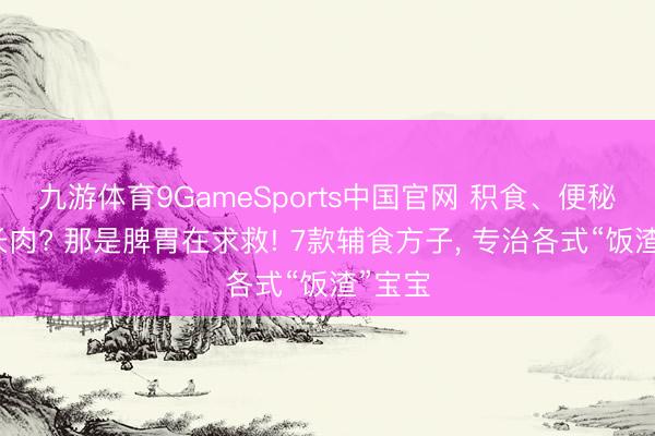 九游体育9GameSports中国官网 积食、便秘、不长肉? 那是脾胃在求救! 7款辅食方子， 专治各式“饭渣”宝宝