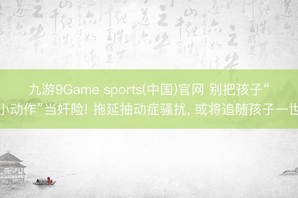 九游9Game sports(中国)官网 别把孩子“小动作”当奸险! 拖延抽动症骚扰， 或将追随孩子一世