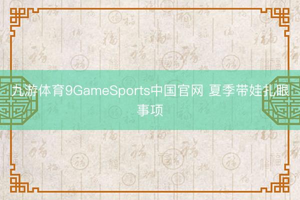 九游体育9GameSports中国官网 夏季带娃扎眼事项