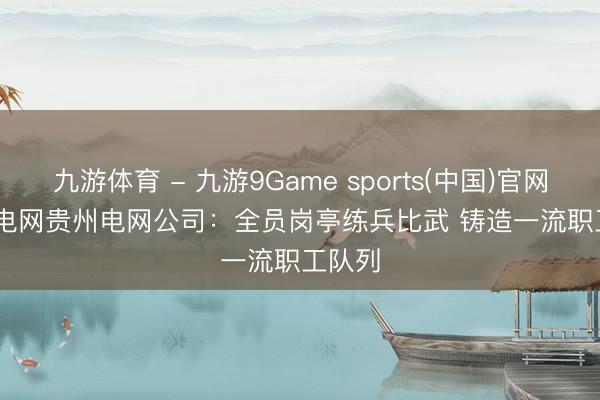 九游体育 - 九游9Game sports(中国)官网 南边电网贵州电网公司：全员岗亭练兵比武 铸造一流职工队列