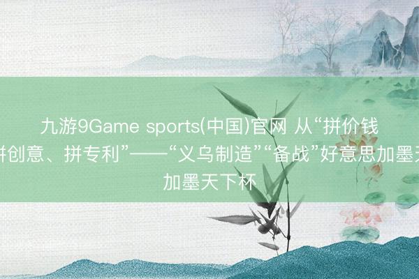 九游9Game sports(中国)官网 从“拼价钱”到“拼创意、拼专利”——“义乌制造”“备战”好意思加墨天下杯