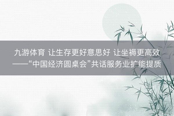 九游体育 让生存更好意思好 让坐褥更高效——“中国经济圆桌会”共话服务业扩能提质