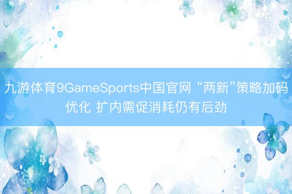 九游体育9GameSports中国官网 “两新”策略加码优化 扩内需促消耗仍有后劲