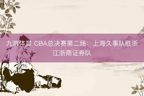 九游体育 CBA总决赛第二场：上海久事队胜浙江浙商证券队