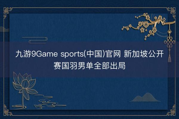 九游9Game sports(中国)官网 新加坡公开赛国羽男单全部出局