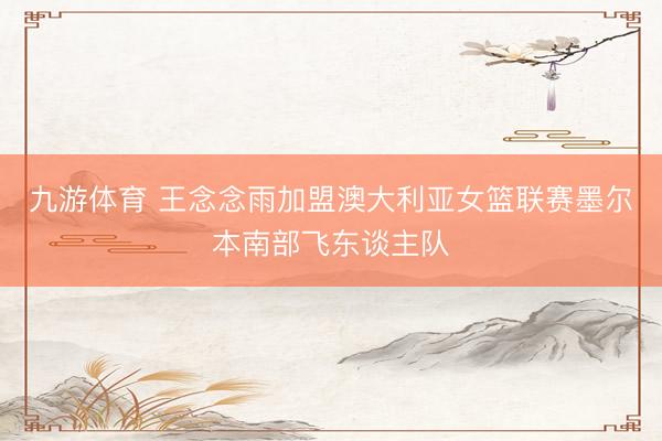 九游体育 王念念雨加盟澳大利亚女篮联赛墨尔本南部飞东谈主队