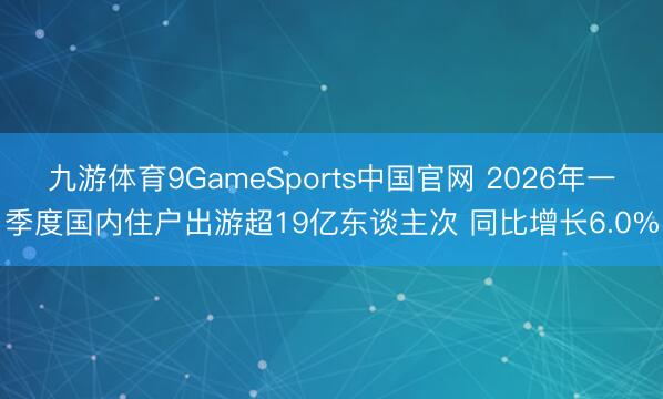 九游体育9GameSports中国官网 2026年一季度国内住户出游超19亿东谈主次 同比增长6.0%