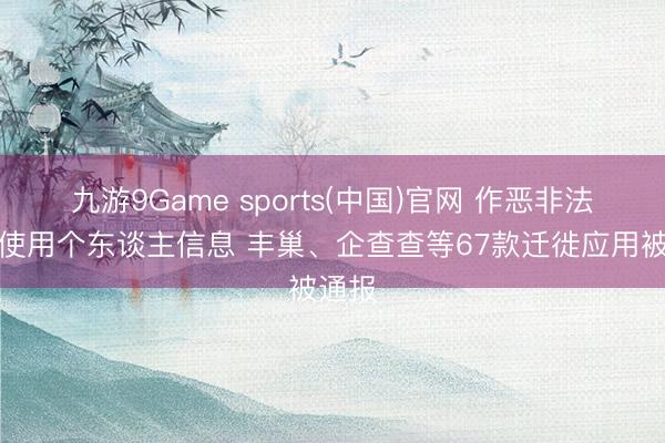 九游9Game sports(中国)官网 作恶非法采集使用个东谈主信息 丰巢、企查查等67款迁徙应用被通报