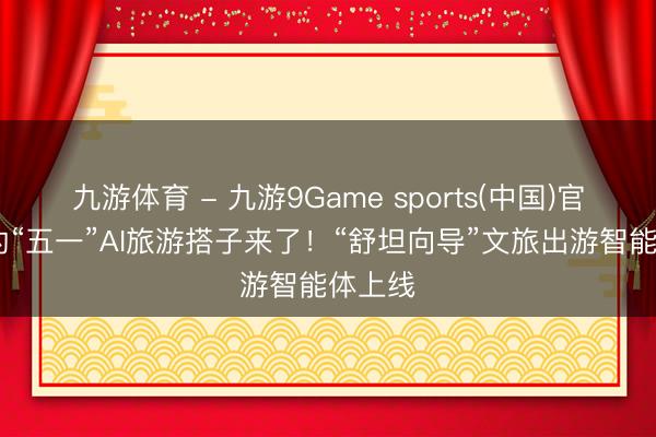 九游体育 - 九游9Game sports(中国)官网 你的“五一”AI旅游搭子来了！“舒坦向导”文旅出游智能体上线