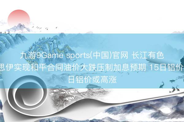 九游9Game sports(中国)官网 长江有色: 好意思伊实现和平合同油价大跌压制加息预期 15日铝价或高涨