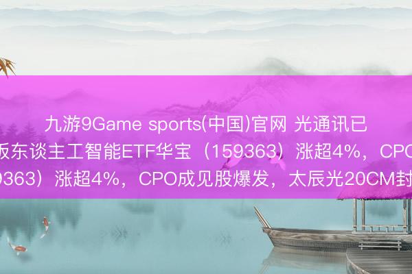 九游9Game sports(中国)官网 光通讯已经强共鸣！高“光”创业板东谈主工智能ETF华宝（159363）涨超4%，CPO成见股爆发，太辰光20CM封板