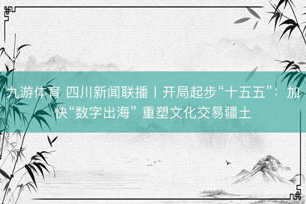 九游体育 四川新闻联播丨开局起步“十五五”：加快“数字出海” 重塑文化交易疆土