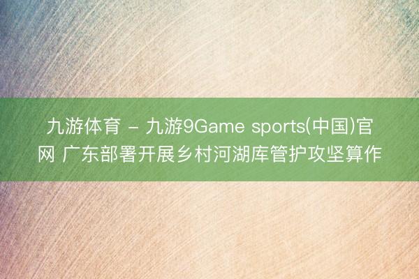 九游体育 - 九游9Game sports(中国)官网 广东部署开展乡村河湖库管护攻坚算作