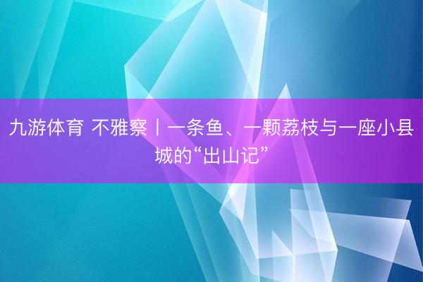 九游体育 不雅察丨一条鱼、一颗荔枝与一座小县城的“出山记”