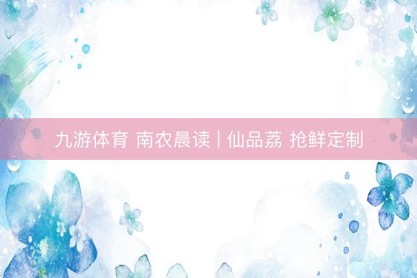 九游体育 南农晨读 | 仙品荔 抢鲜定制