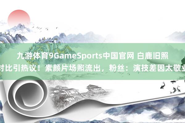 九游体育9GameSports中国官网 白鹿旧照对比引热议！素颜片场照流出，粉丝：演技差因太敬业