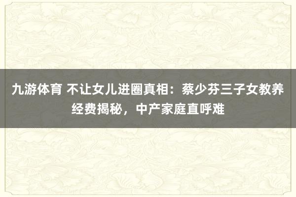九游体育 不让女儿进圈真相:蔡少芬三子女教养经费揭秘,中产家庭直呼难
