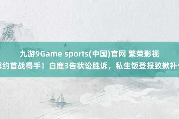 九游9Game sports(中国)官网 繁荣影视解约首战得手！白鹿3告状讼胜诉，私生饭登报致歉补偿